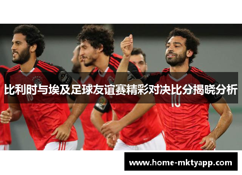 比利时与埃及足球友谊赛精彩对决比分揭晓分析